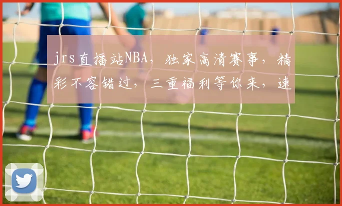 jrs直播站NBA，独家高清赛事，精彩不容错过，三重福利等你来，速来围观