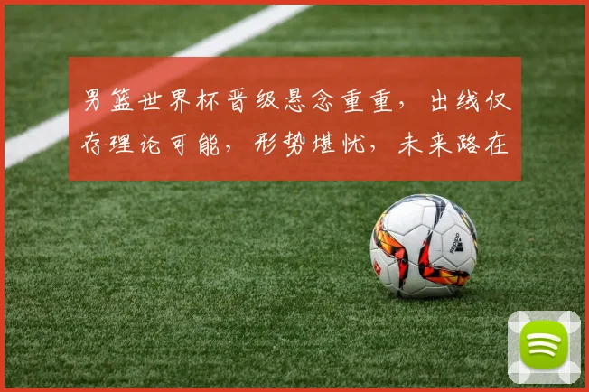 男篮世界杯晋级悬念重重，出线仅存理论可能，形势堪忧，未来路在何方