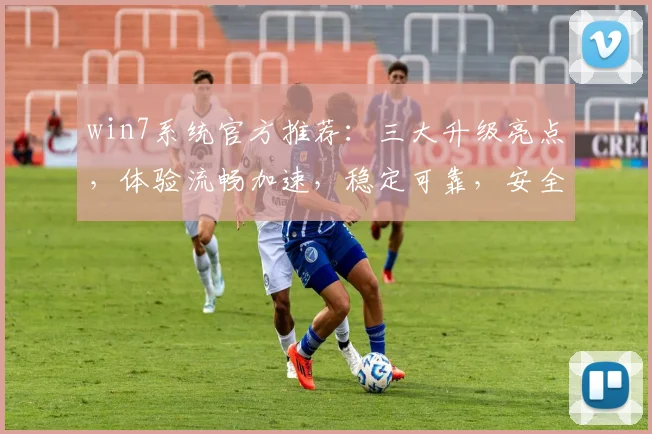win7系统官方推荐：三大升级亮点，体验流畅加速，稳定可靠，安全无忧，三重保障