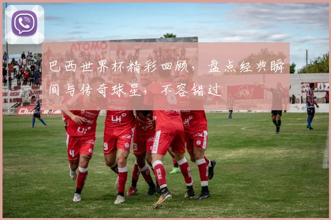 巴西世界杯精彩回顾，盘点经典瞬间与传奇球星，不容错过