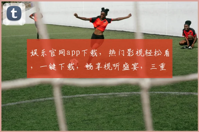 娱乐官网app下载，热门影视轻松看，一键下载，畅享视听盛宴，三重福利等你来