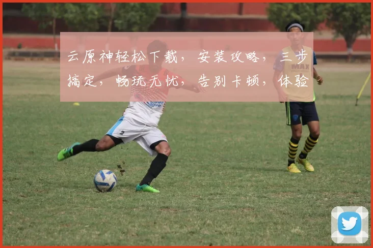 云原神轻松下载，安装攻略，三步搞定，畅玩无忧，告别卡顿，体验极致